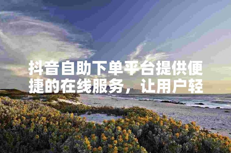 抖音自助下单平台提供便捷的在线服务，让用户轻松完成业务操作。