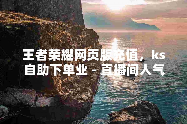 王者荣耀网页版充值，ks自助下单业 - 直播间人气互动真人下单 - 快手24小时自助下单平台最低。