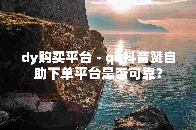 dy购买平台 - qq抖音赞自助下单平台是否可靠？