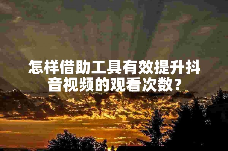 怎样借助工具有效提升抖音视频的观看次数？