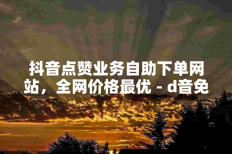 抖音点赞业务自助下单网站，全网价格最优 - d音免费业务平台工具。