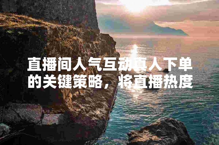 直播间人气互动真人下单的关键策略，将直播热度无缝融入实时购物流程，为新主播量身打造！