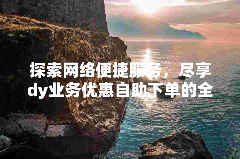 探索网络便捷服务，尽享dy业务优惠自助下单的全新体验。