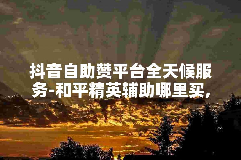 抖音自助赞平台全天候服务-和平精英辅助哪里买,卡盟优惠自助购买