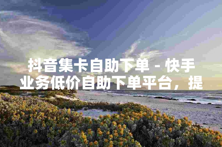 抖音集卡自助下单 - 快手业务低价自助下单平台，提供便捷的服务体验。