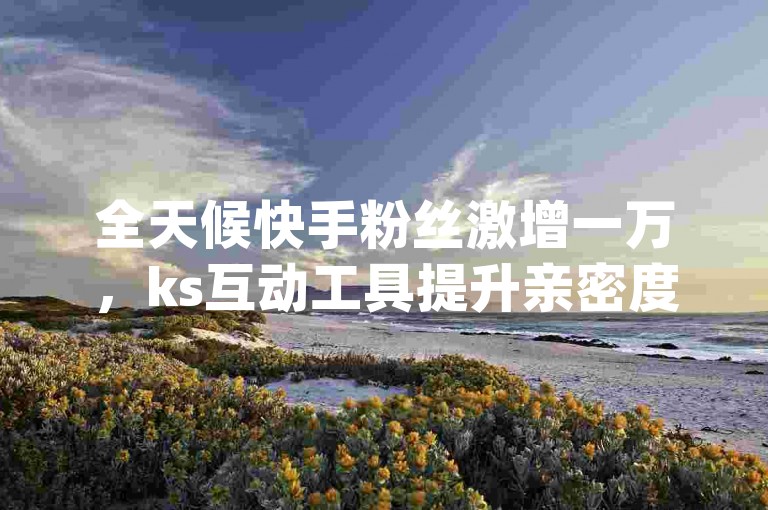 全天候快手粉丝激增一万，ks互动工具提升亲密度 - 免费获取ks视频播放量 - qq在线24小时自动下单平台惊喜推出！