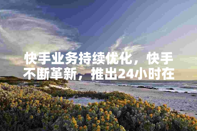 快手业务持续优化，快手不断革新，推出24小时在线服务新策略。