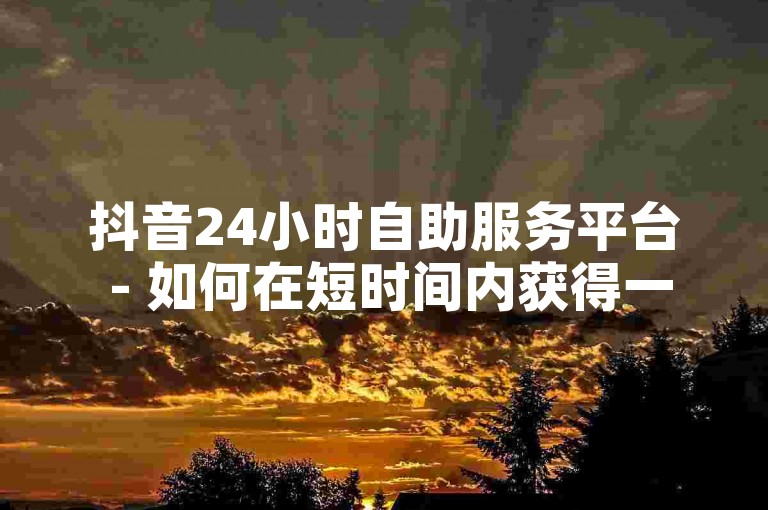 抖音24小时自助服务平台 - 如何在短时间内获得一万粉丝。