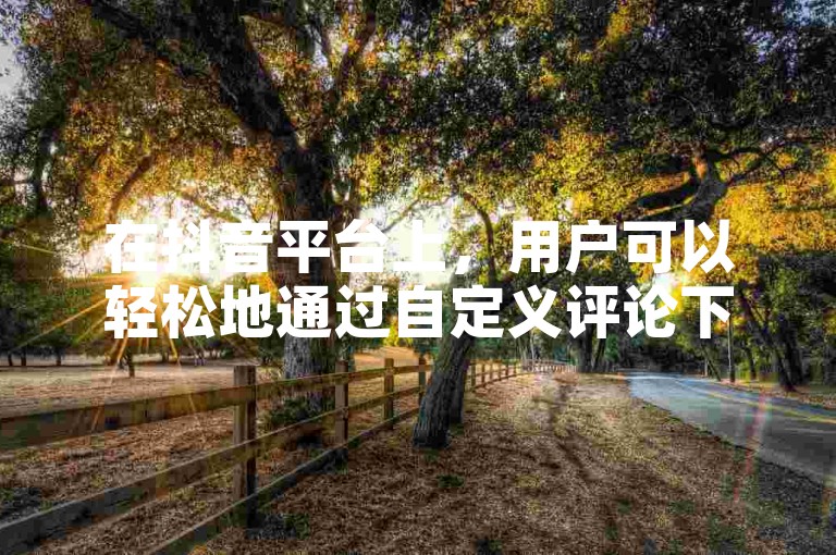 在抖音平台上，用户可以轻松地通过自定义评论下单业务网来增加自己视频的互动性和吸引力。
