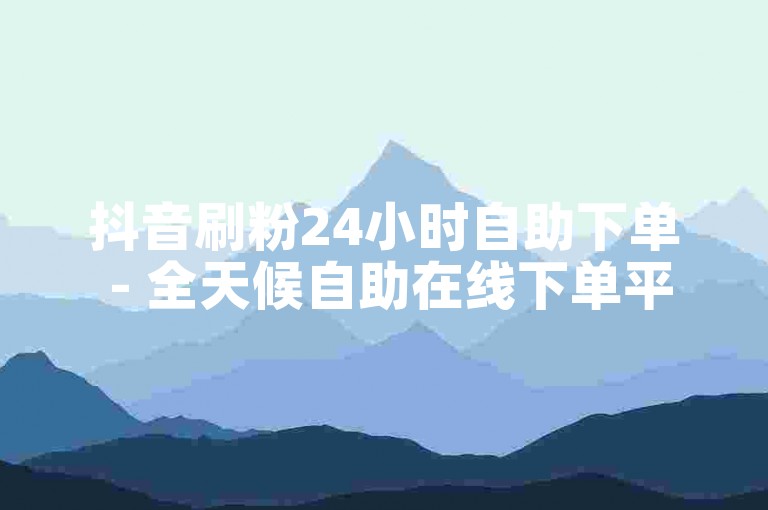 抖音刷粉24小时自助下单 - 全天候自助在线下单平台