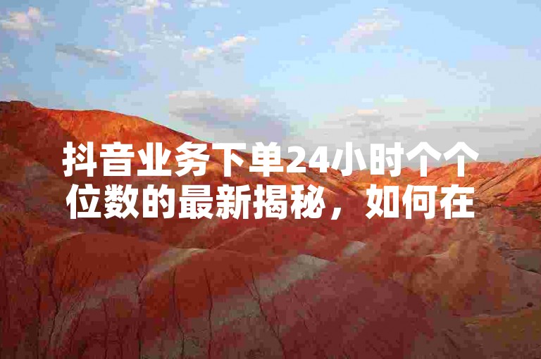 抖音业务下单24小时个个位数的最新揭秘，如何在24小时内下单抖音业务？！2024必学。