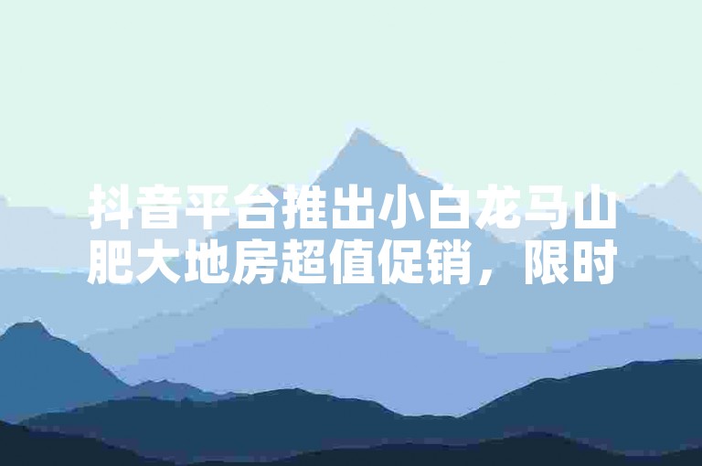 抖音平台推出小白龙马山肥大地房超值促销，限时0.01元起抢购热门房源。
