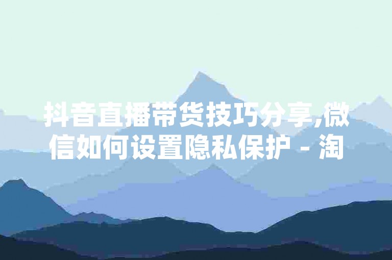 抖音直播带货技巧分享,微信如何设置隐私保护 - 淘宝店铺运营秘籍 - douyin自动点赞工具