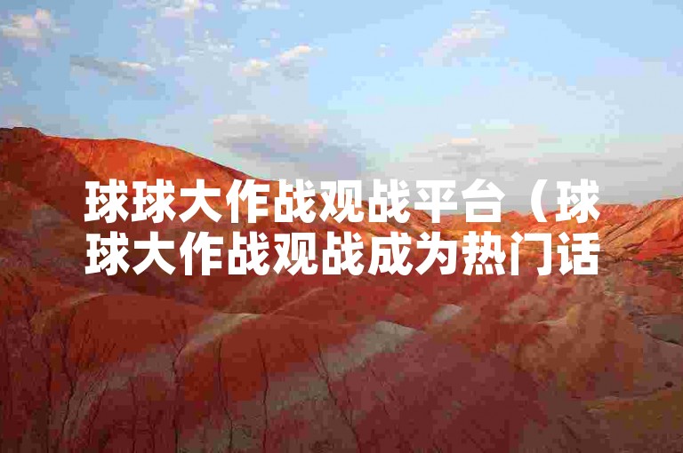 球球大作战观战平台（球球大作战观战成为热门话题）