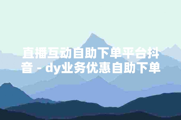 直播互动自助下单平台抖音 - dy业务优惠自助下单商城