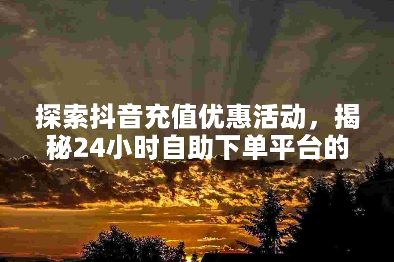 探索抖音充值优惠活动，揭秘24小时自助下单平台的便捷与实惠。