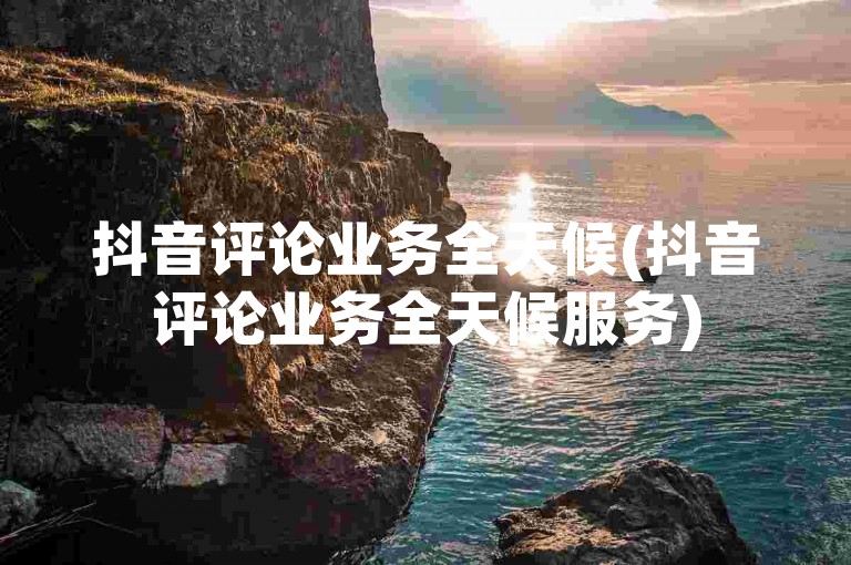 抖音评论业务全天候(抖音评论业务全天候服务)