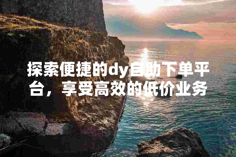探索便捷的dy自助下单平台，享受高效的低价业务处理服务。