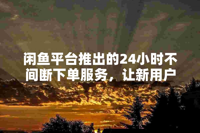 闲鱼平台推出的24小时不间断下单服务，让新用户能够免费享受随时随地的购物体验。