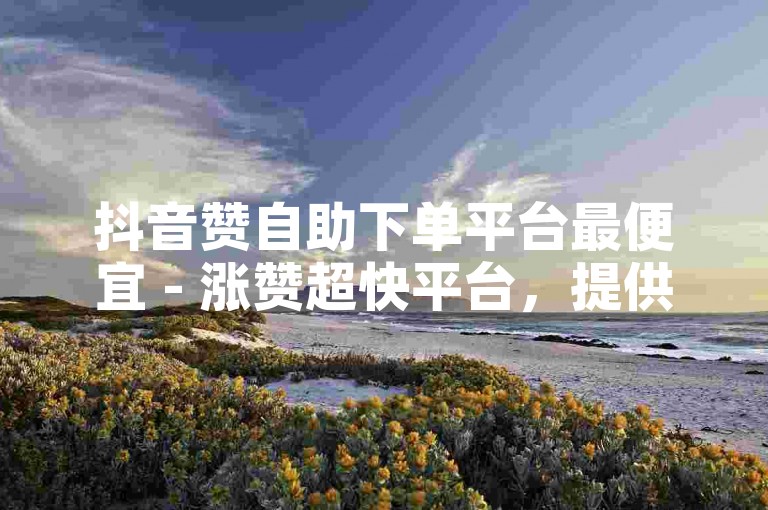 抖音赞自助下单平台最便宜 - 涨赞超快平台，提供快速且经济的服务。