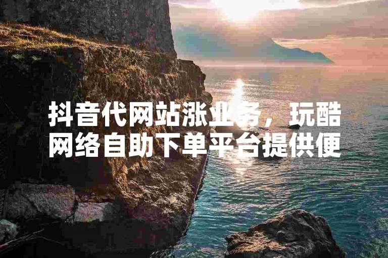 抖音代网站涨业务，玩酷网络自助下单平台提供便捷的抖音服务。