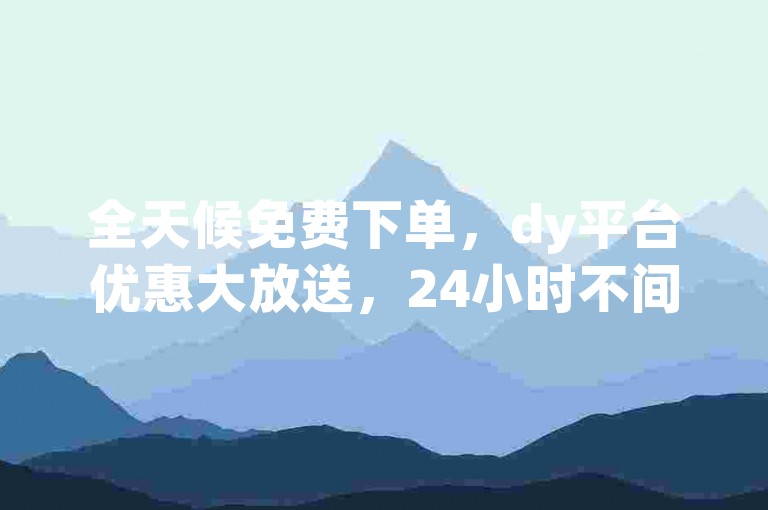 全天候免费下单，dy平台优惠大放送，24小时不间断服务让您尽享便宜好货。