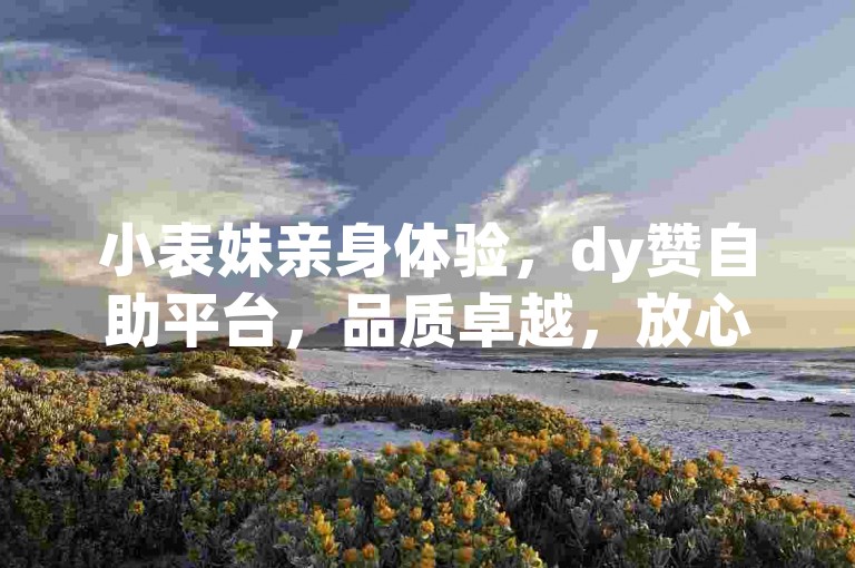 小表妹亲身体验，dy赞自助平台，品质卓越，放心选择！