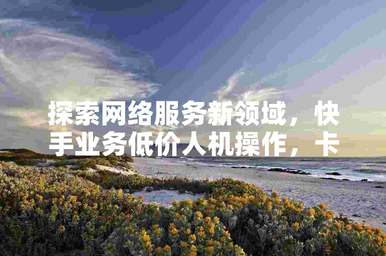 探索网络服务新领域，快手业务低价人机操作，卡盟货源站提供稳定支持。