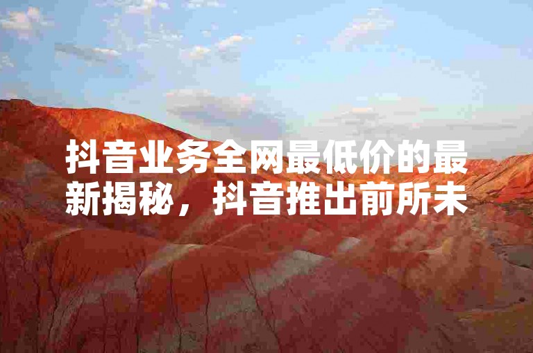 抖音业务全网最低价的最新揭秘，抖音推出前所未有的低价优惠，2024年必备技巧！