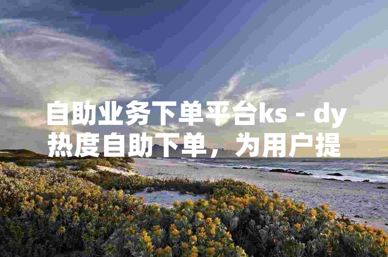 自助业务下单平台ks - dy热度自助下单，为用户提供了便捷的在线服务体验。