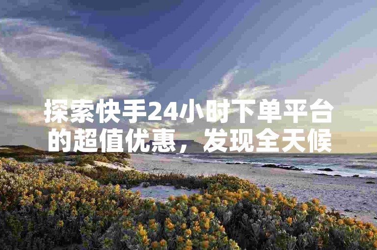 探索快手24小时下单平台的超值优惠，发现全天候最低价购物的秘密！