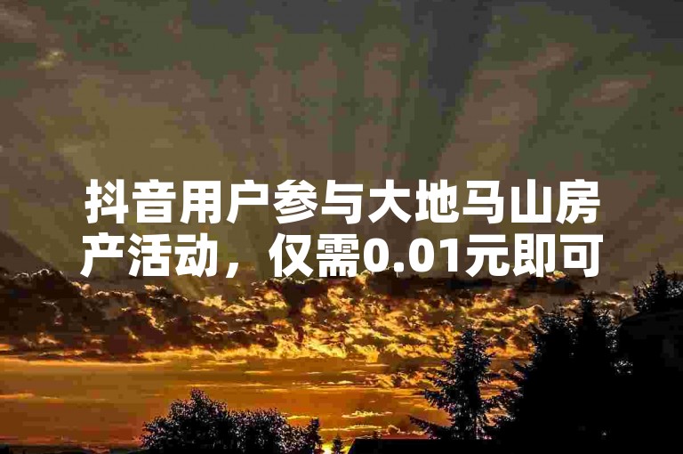 抖音用户参与大地马山房产活动，仅需0.01元即可体验购房机会，简单双击视频并播放就能轻松下单。