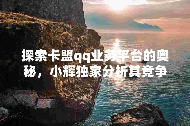 探索卡盟qq业务平台的奥秘，小辉独家分析其竞争优势，2025年必备知识！