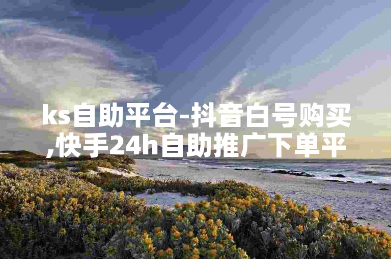 ks自助平台-抖音白号购买,快手24h自助推广下单平台