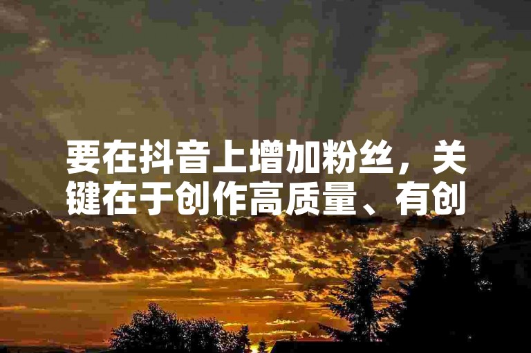要在抖音上增加粉丝，关键在于创作高质量、有创意且与观众产生共鸣的内容。