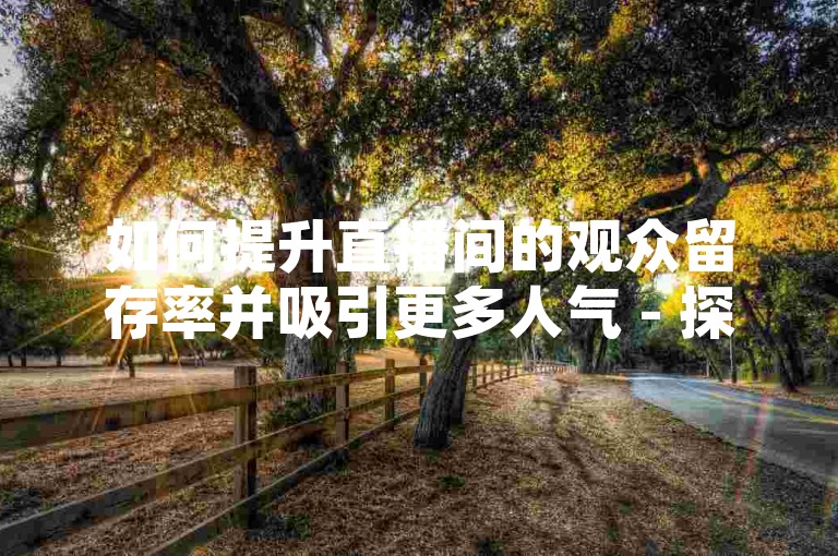 如何提升直播间的观众留存率并吸引更多人气 - 探索B站业务合作机会，以及在快手号购买拥有1万粉丝的账号平台。