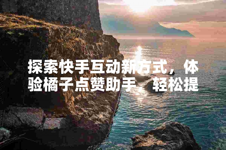 探索快手互动新方式，体验橘子点赞助手，轻松提升视频人气。