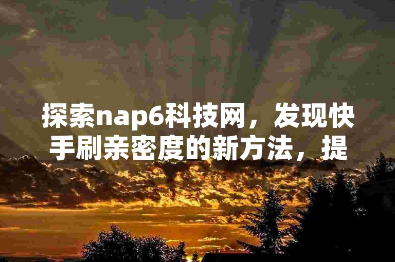 探索nap6科技网，发现快手刷亲密度的新方法，提升你的社交影响力。