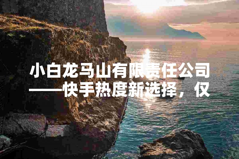 小白龙马山有限责任公司——快手热度新选择，仅需0.01元，让你的视频瞬间火爆！