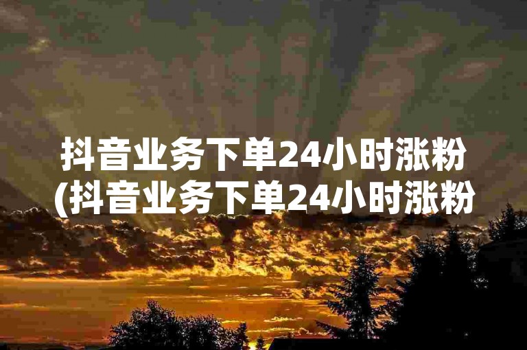 抖音业务下单24小时涨粉(抖音业务下单24小时涨粉是真的吗)