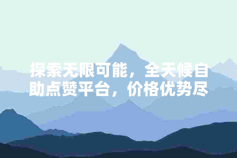 探索无限可能，全天候自助点赞平台，价格优势尽显。