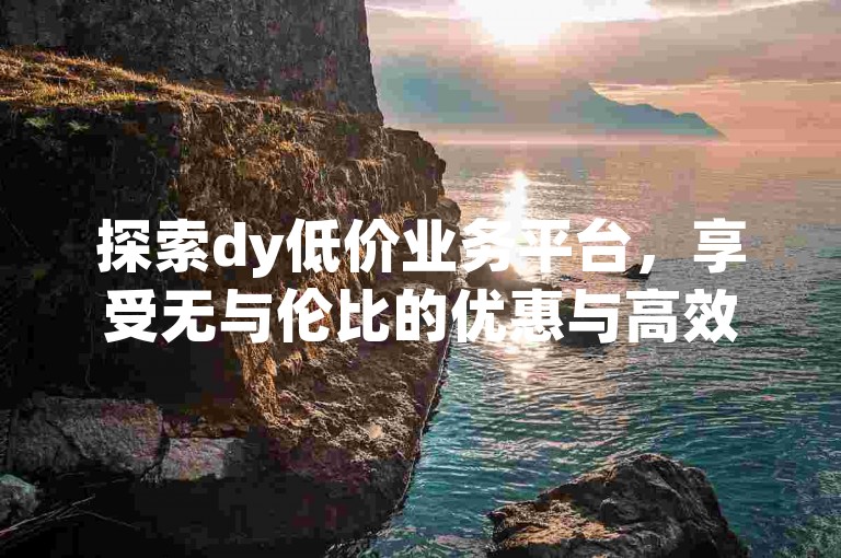 探索dy低价业务平台，享受无与伦比的优惠与高效服务！