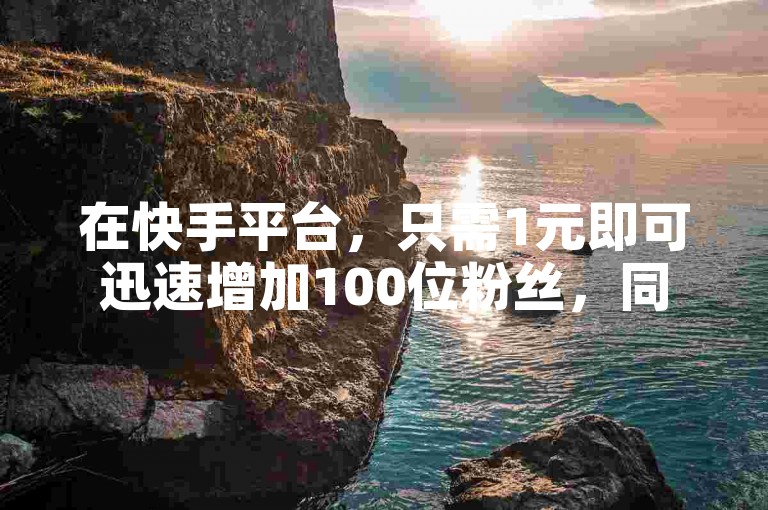 在快手平台，只需1元即可迅速增加100位粉丝，同时还能立即获得1000个赞。
