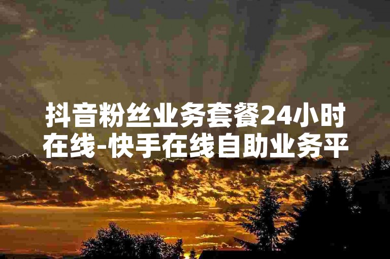 抖音粉丝业务套餐24小时在线-快手在线自助业务平台买收藏,ks家人亲密度自助下单