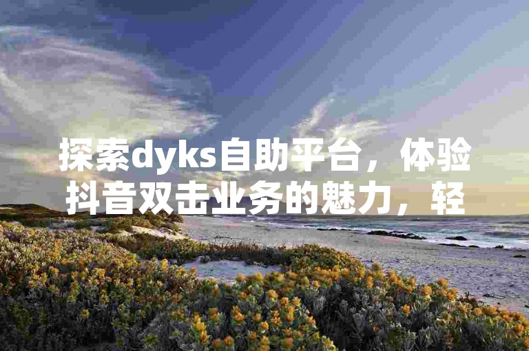 探索dyks自助平台，体验抖音双击业务的魅力，轻松找到抖音赞充值入口，并享受ks免费业务平台的便捷下载。