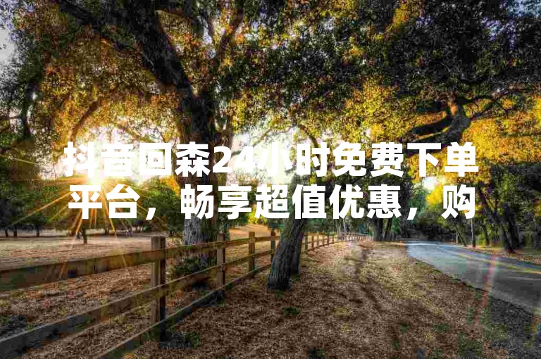 抖音回森24小时免费下单平台，畅享超值优惠，购物无忧！