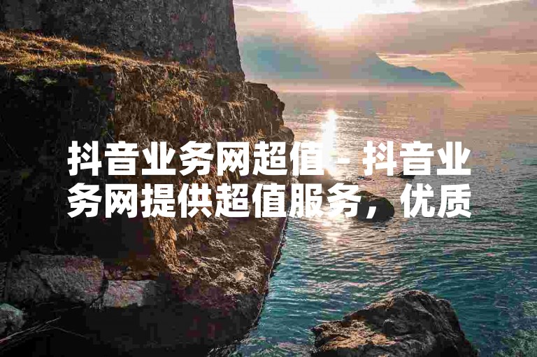 抖音业务网超值 - 抖音业务网提供超值服务，优质体验尽在掌握！