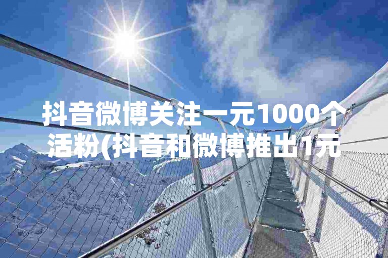 抖音微博关注一元1000个活粉(抖音和微博推出1元活粉活动，每人可获得1000个真实粉丝！)