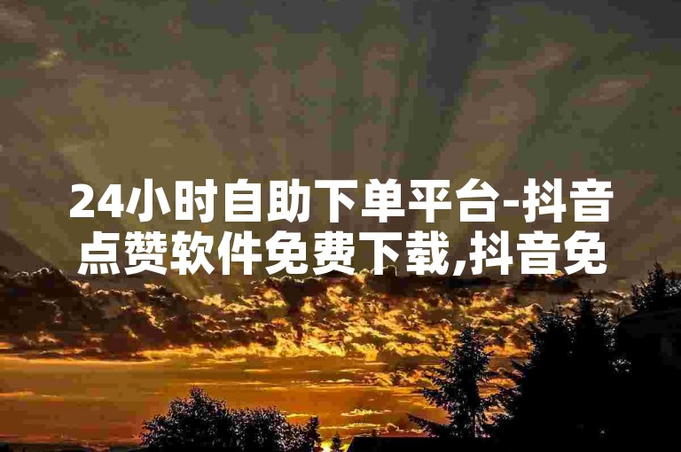 24小时自助下单平台-抖音点赞软件免费下载,抖音免费上热门网站