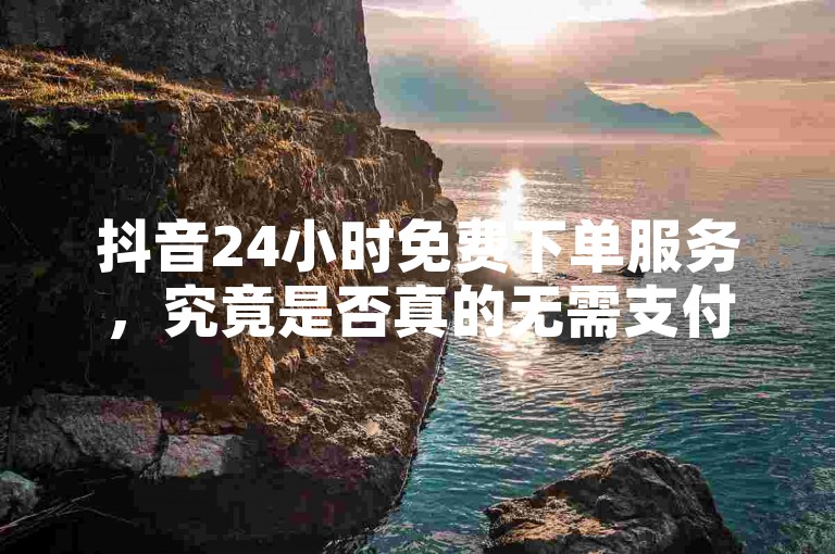 抖音24小时免费下单服务，究竟是否真的无需支付任何费用？